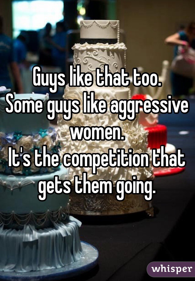 Guys like that too.
Some guys like aggressive women.
It's the competition that gets them going.
