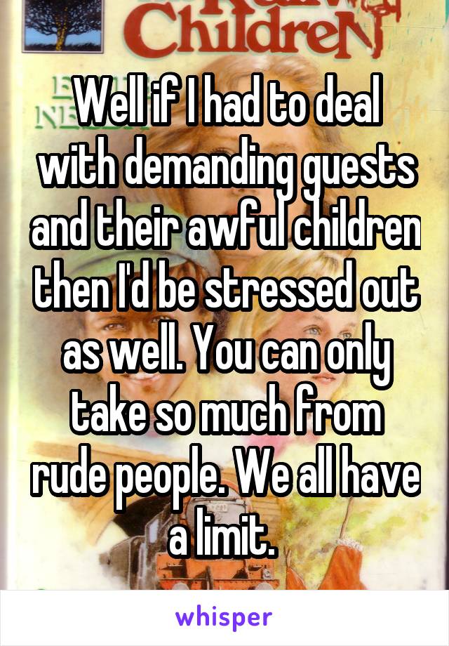Well if I had to deal with demanding guests and their awful children then I'd be stressed out as well. You can only take so much from rude people. We all have a limit. 