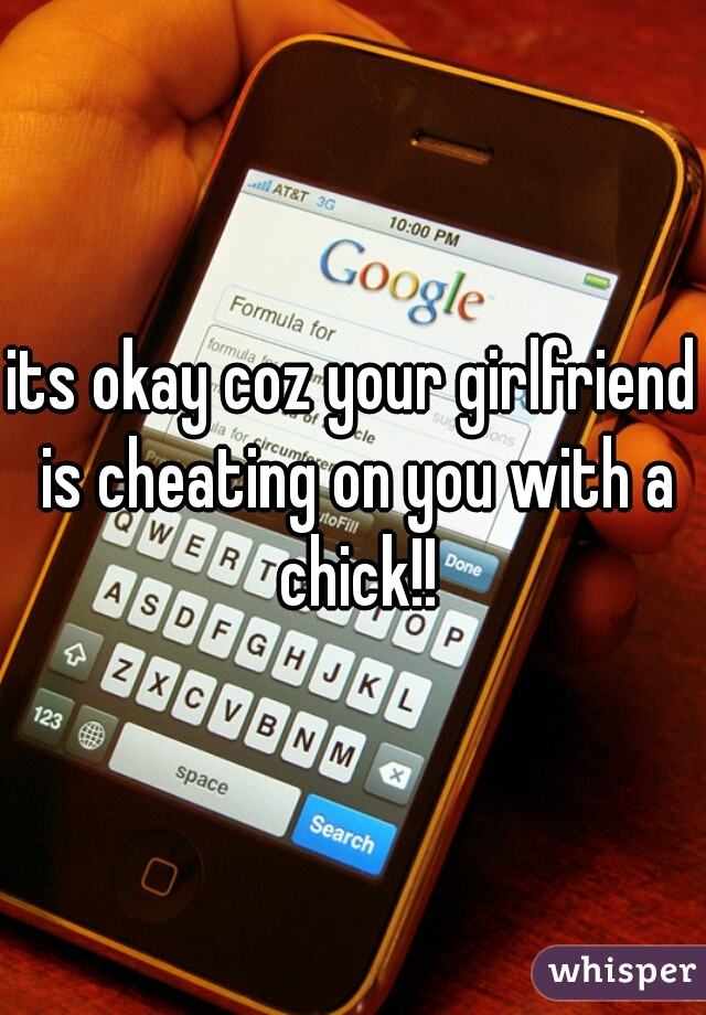 its okay coz your girlfriend is cheating on you with a chick!!