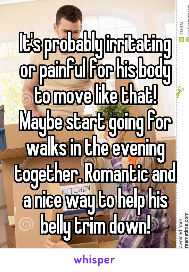 It's probably irritating or painful for his body to move like that! Maybe start going for walks in the evening together. Romantic and a nice way to help his belly trim down!