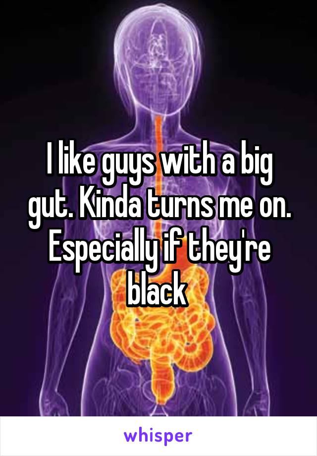 I like guys with a big gut. Kinda turns me on. Especially if they're black 