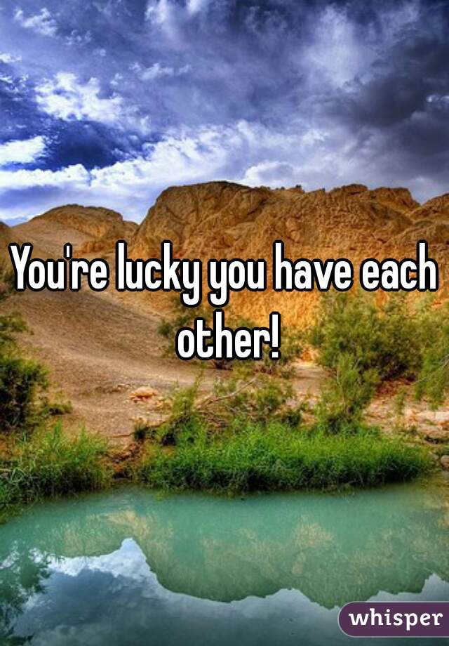 You're lucky you have each other!