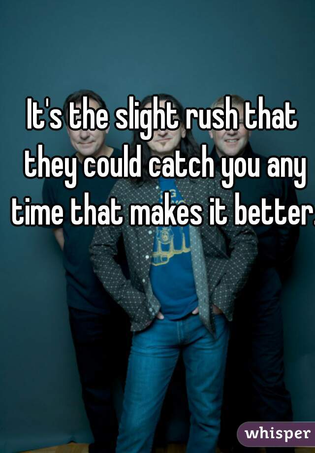 It's the slight rush that they could catch you any time that makes it better.