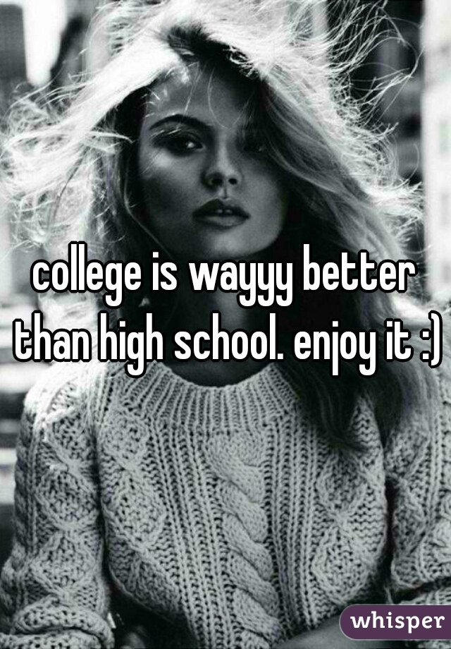 college is wayyy better than high school. enjoy it :)
