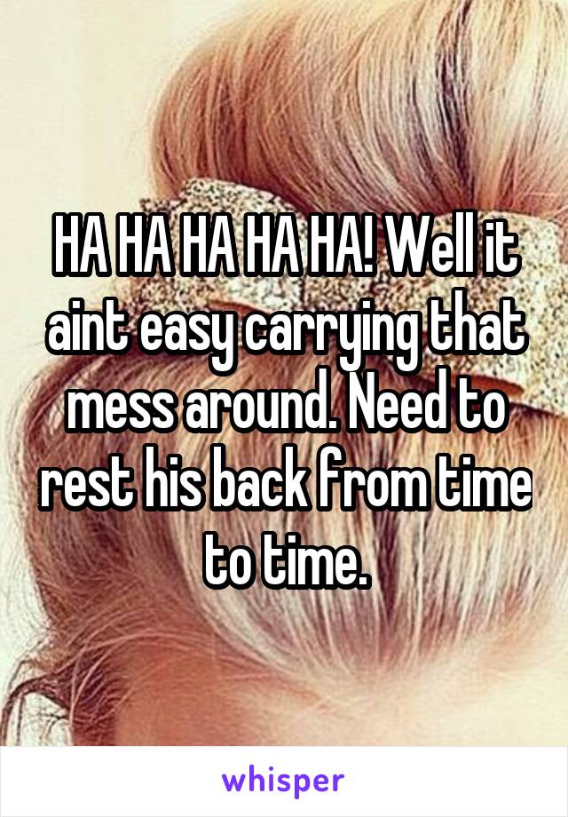 HA HA HA HA HA! Well it aint easy carrying that mess around. Need to rest his back from time to time.