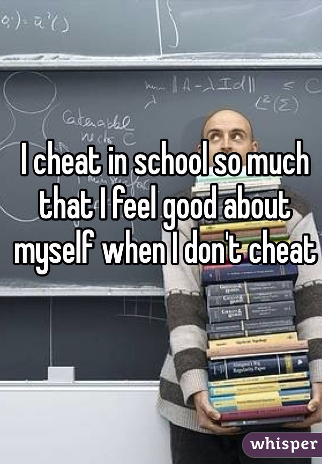 I cheat in school so much that I feel good about myself when I don't cheat
