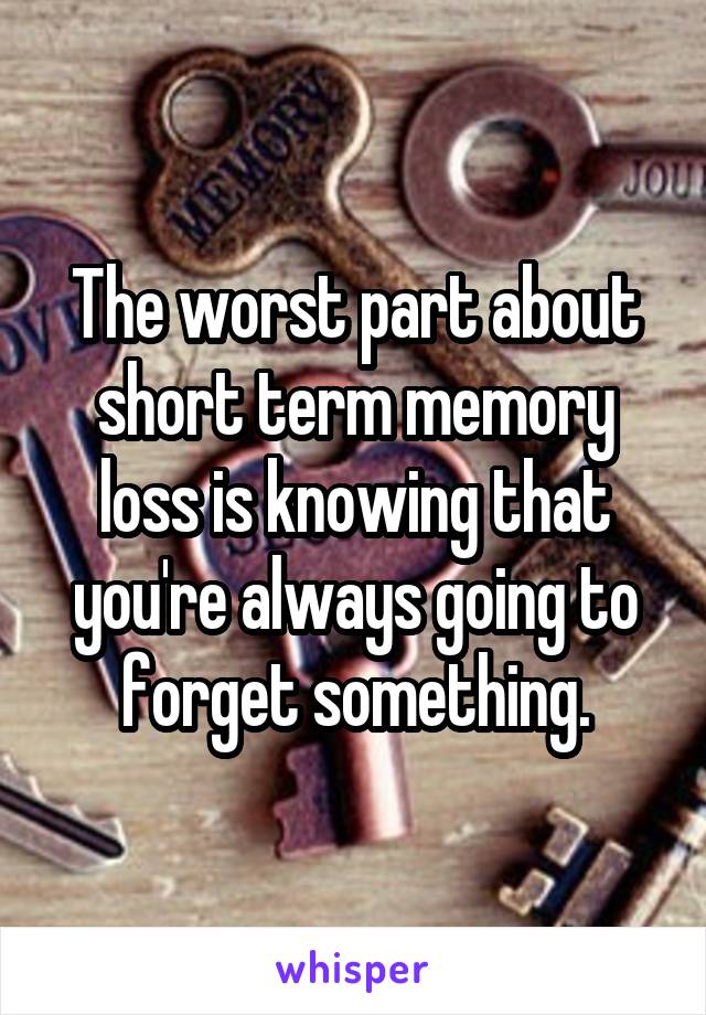 The worst part about short term memory loss is knowing that you're always going to forget something.
