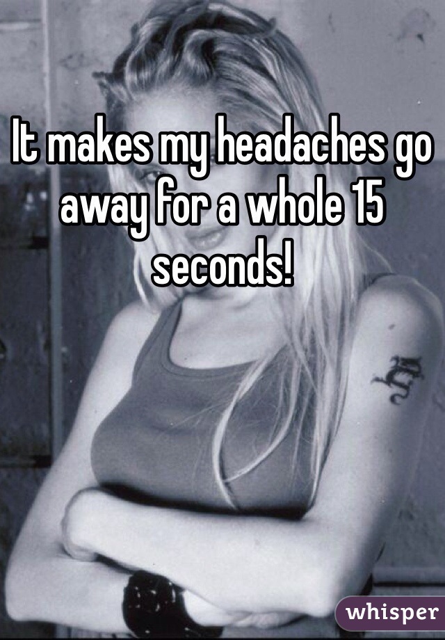 It makes my headaches go away for a whole 15 seconds!