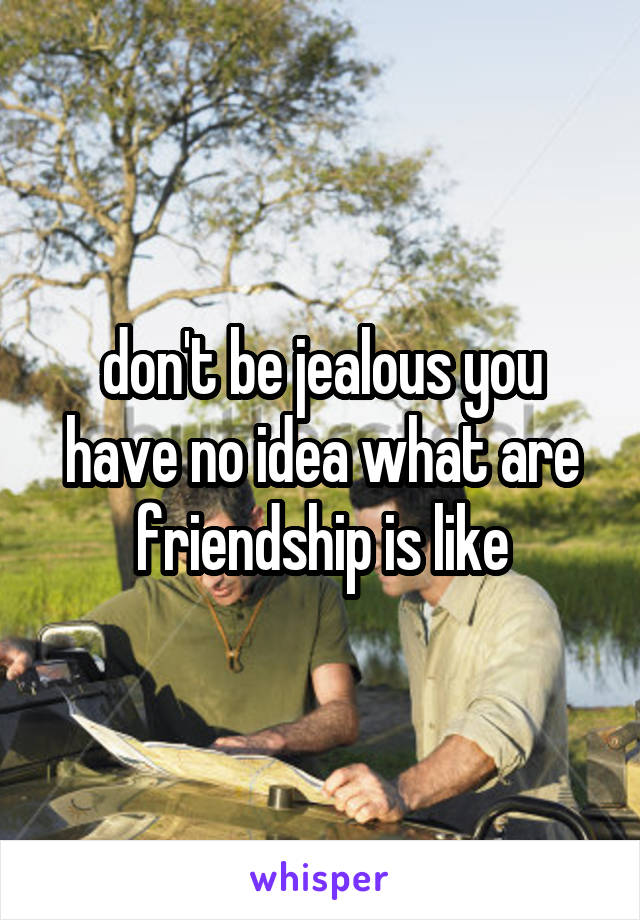 don't be jealous you have no idea what are friendship is like