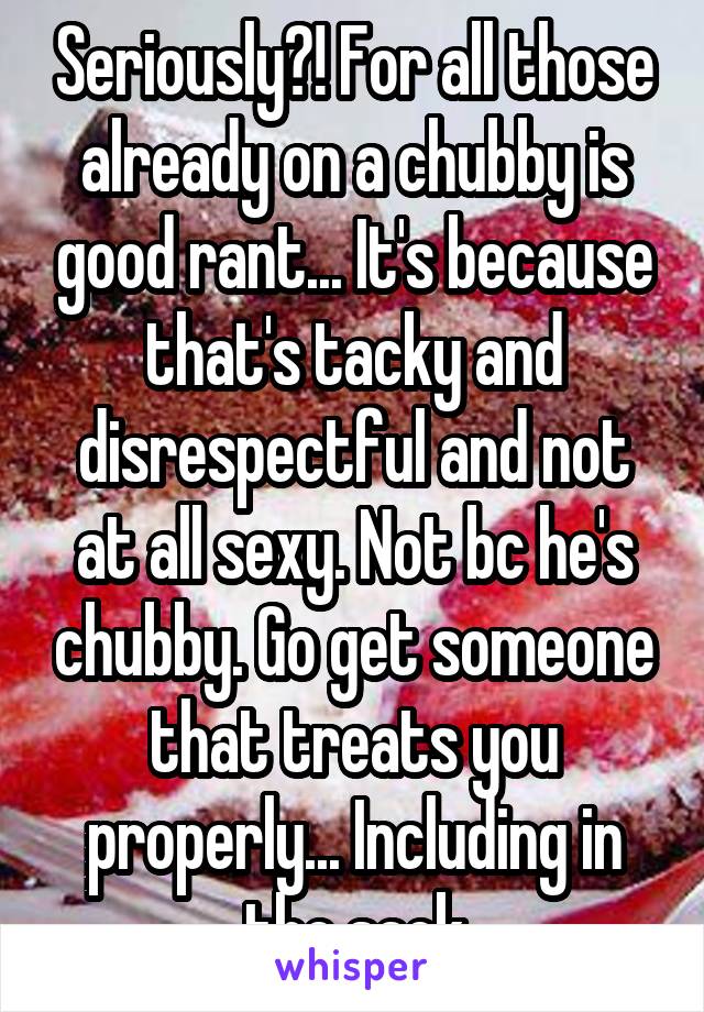 Seriously?! For all those already on a chubby is good rant... It's because that's tacky and disrespectful and not at all sexy. Not bc he's chubby. Go get someone that treats you properly... Including in the sack