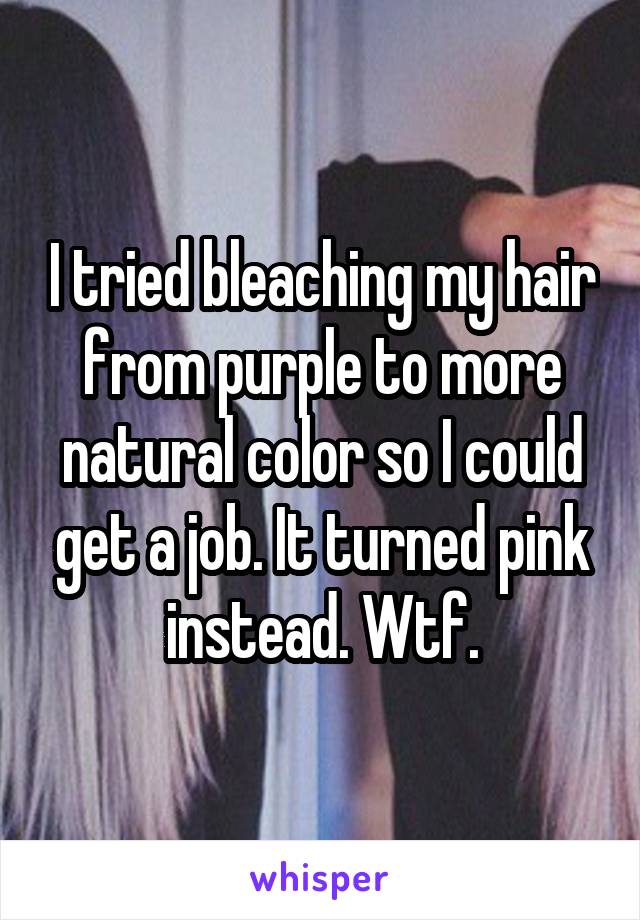 I tried bleaching my hair from purple to more natural color so I could get a job. It turned pink instead. Wtf.