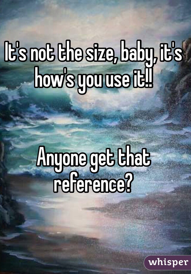 It's not the size, baby, it's how's you use it!!


Anyone get that reference?