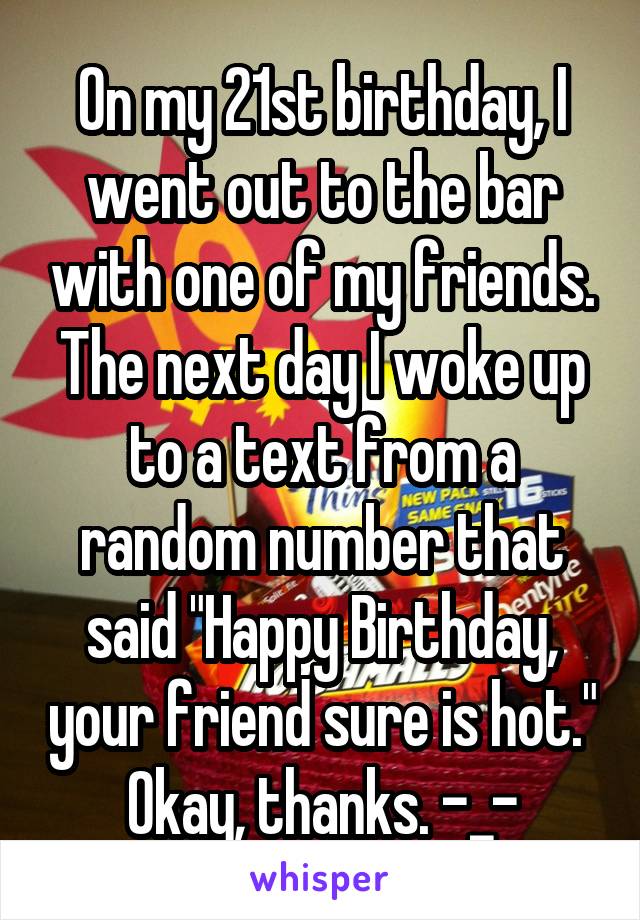 On my 21st birthday, I went out to the bar with one of my friends. The next day I woke up to a text from a random number that said "Happy Birthday, your friend sure is hot." Okay, thanks. -_-