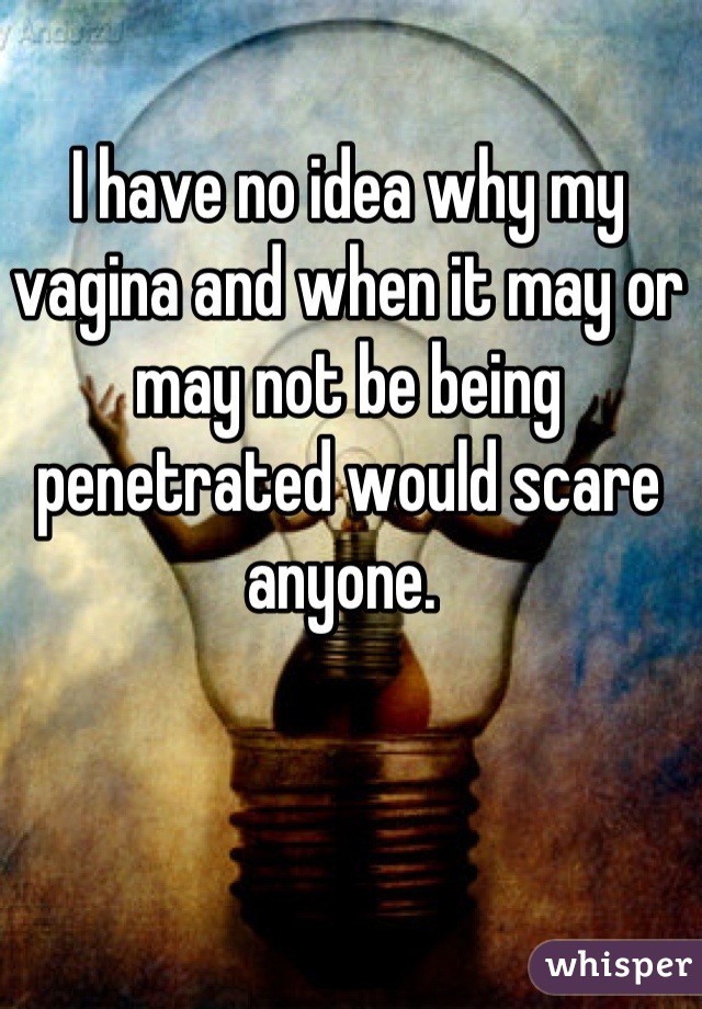 I have no idea why my vagina and when it may or may not be being penetrated would scare anyone. 