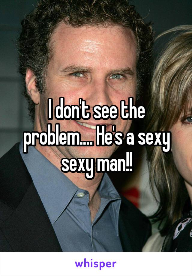 I don't see the problem.... He's a sexy sexy man!!