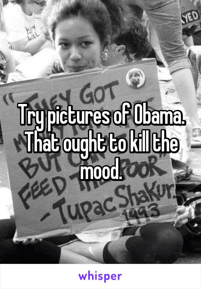 Try pictures of Obama. That ought to kill the mood.