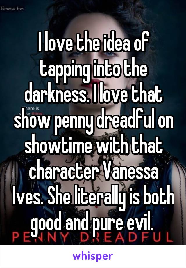 I love the idea of tapping into the darkness. I love that show penny dreadful on showtime with that character Vanessa Ives. She literally is both good and pure evil. 