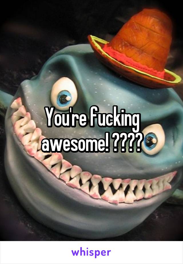 You're fucking awesome! 💁👌😂😂