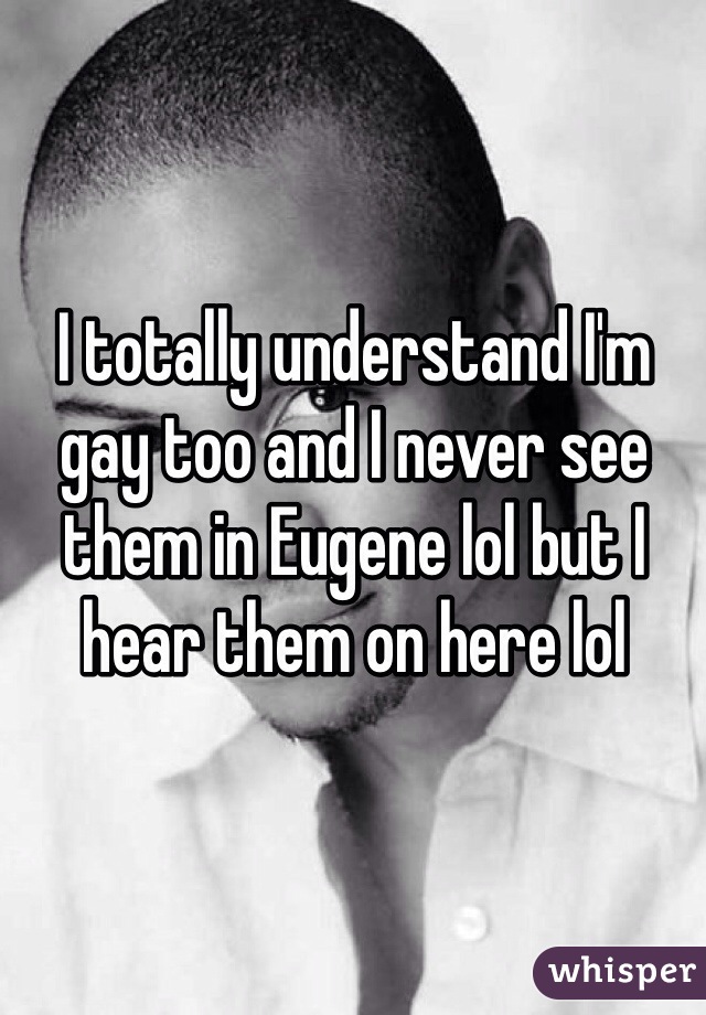 I totally understand I'm gay too and I never see them in Eugene lol but I hear them on here lol