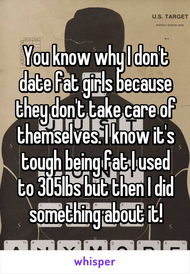 You know why I don't date fat girls because they don't take care of themselves. I know it's tough being fat I used to 305lbs but then I did something about it!
