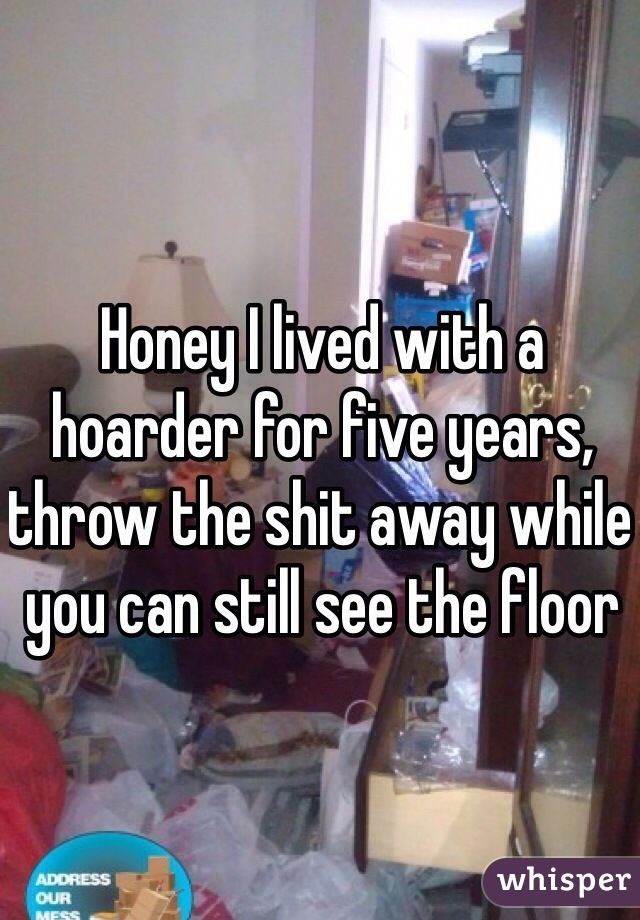 Honey I lived with a hoarder for five years, throw the shit away while you can still see the floor