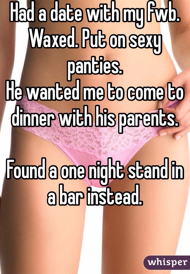 Had a date with my fwb.
Waxed. Put on sexy panties. 
He wanted me to come to dinner with his parents. 

Found a one night stand in a bar instead.