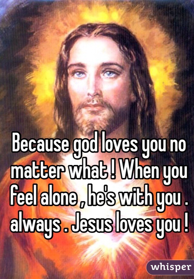Because god loves you no matter what ! When you feel alone , he's with you . always . Jesus loves you !