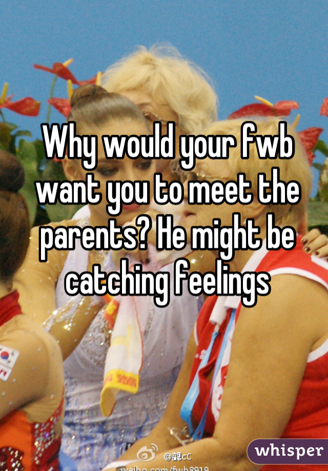 Why would your fwb want you to meet the parents? He might be catching feelings