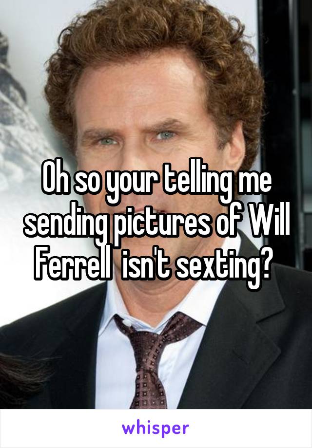 Oh so your telling me sending pictures of Will Ferrell  isn't sexting? 