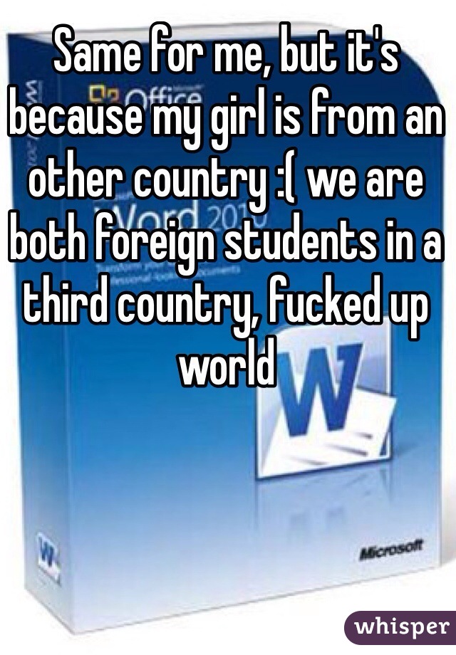 Same for me, but it's because my girl is from an other country :( we are both foreign students in a third country, fucked up world