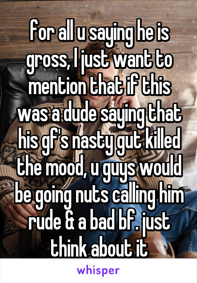 for all u saying he is gross, I just want to mention that if this was a dude saying that his gf's nasty gut killed the mood, u guys would be going nuts calling him rude & a bad bf. just think about it