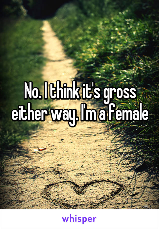 No. I think it's gross either way. I'm a female 