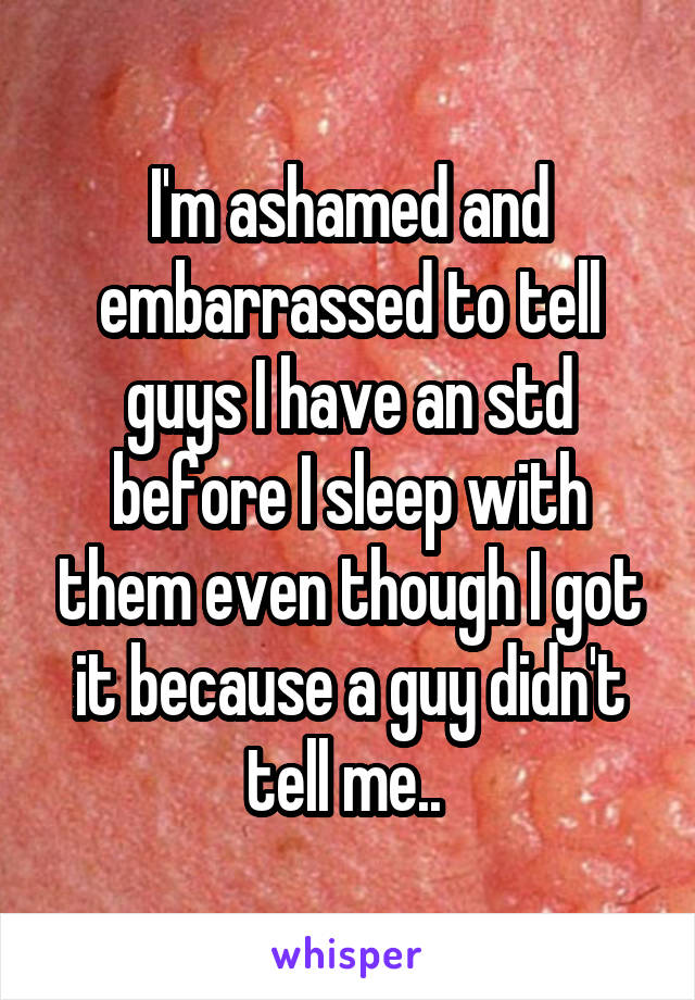 I'm ashamed and embarrassed to tell guys I have an std before I sleep with them even though I got it because a guy didn't tell me.. 