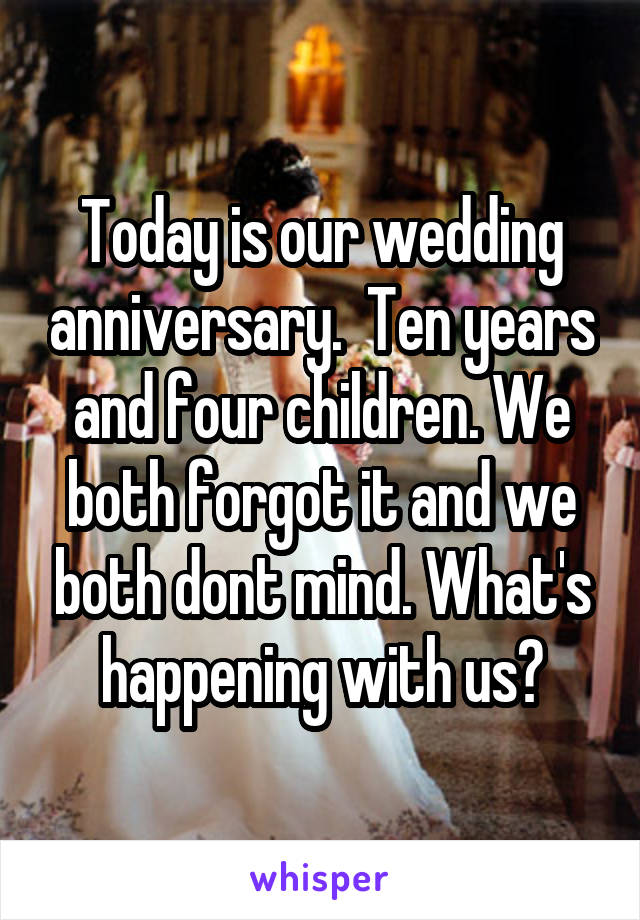 Today is our wedding anniversary.  Ten years and four children. We both forgot it and we both dont mind. What's happening with us?