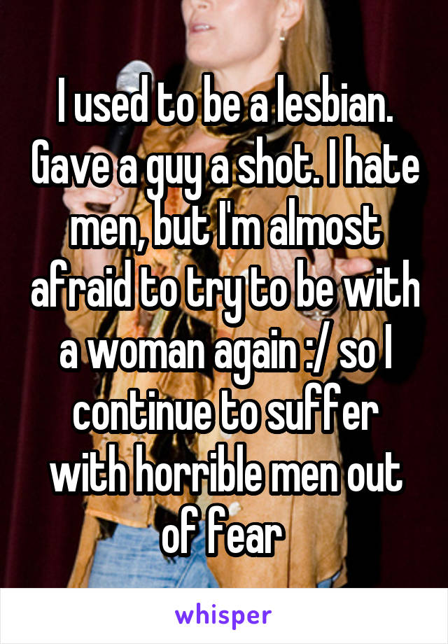 I used to be a lesbian. Gave a guy a shot. I hate men, but I'm almost afraid to try to be with a woman again :/ so I continue to suffer with horrible men out of fear 