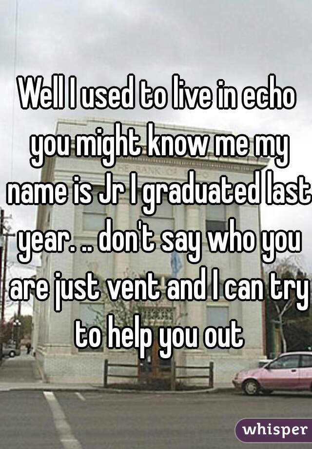 Well I used to live in echo you might know me my name is Jr I graduated last year. .. don't say who you are just vent and I can try to help you out