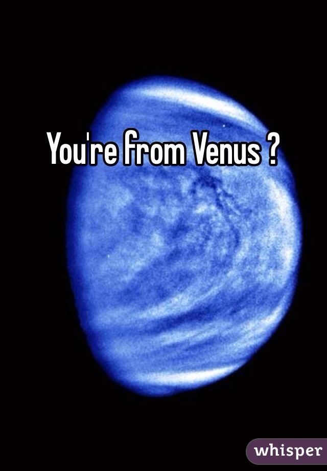 You're from Venus ? 