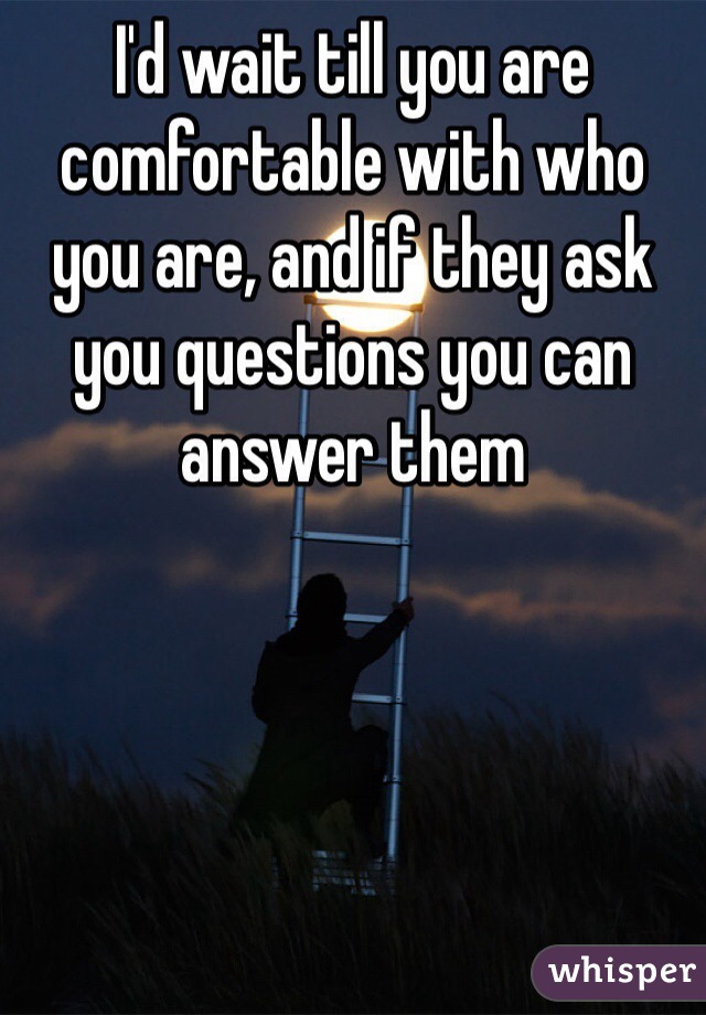 I'd wait till you are comfortable with who you are, and if they ask you questions you can answer them 