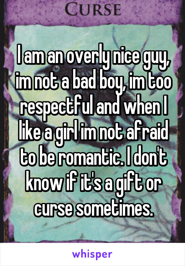 I am an overly nice guy, im not a bad boy, im too respectful and when I like a girl im not afraid to be romantic. I don't know if it's a gift or curse sometimes.