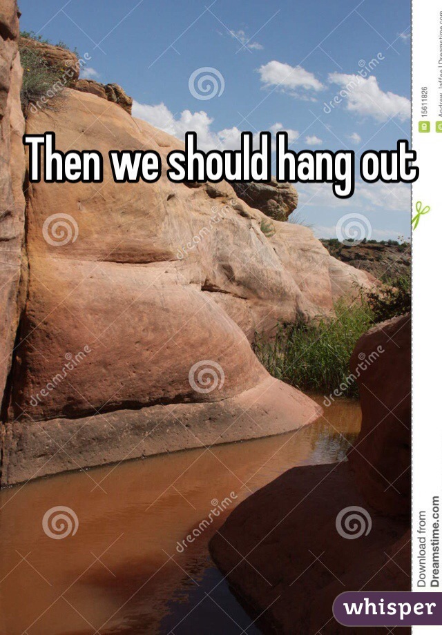 Then we should hang out
