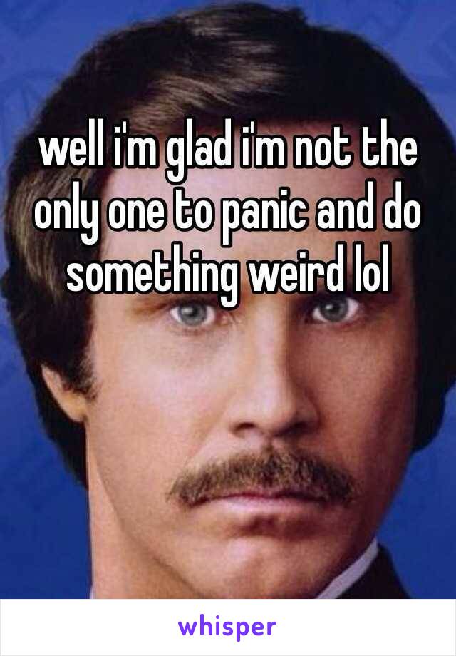 well i'm glad i'm not the only one to panic and do something weird lol