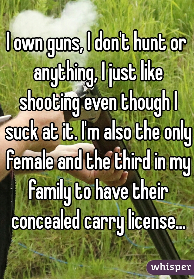 I own guns, I don't hunt or anything, I just like shooting even though I suck at it. I'm also the only female and the third in my family to have their concealed carry license...