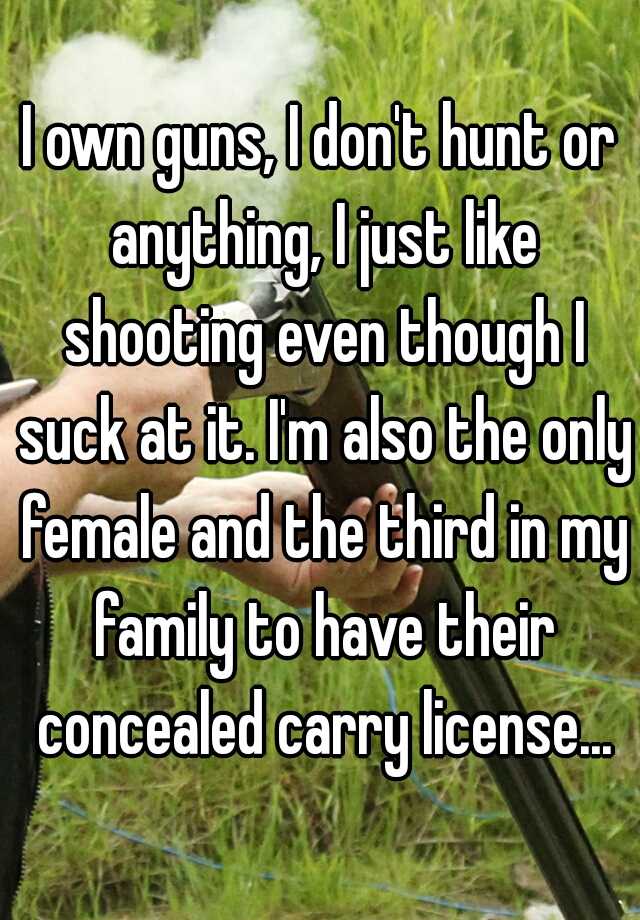 I own guns, I don't hunt or anything, I just like shooting even though I suck at it. I'm also the only female and the third in my family to have their concealed carry license...