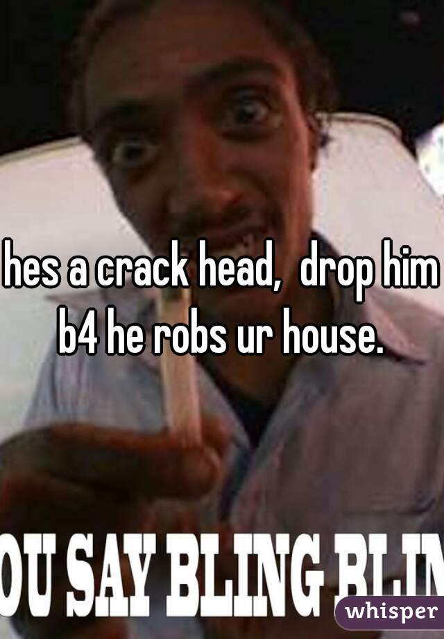 hes a crack head,  drop him b4 he robs ur house. 