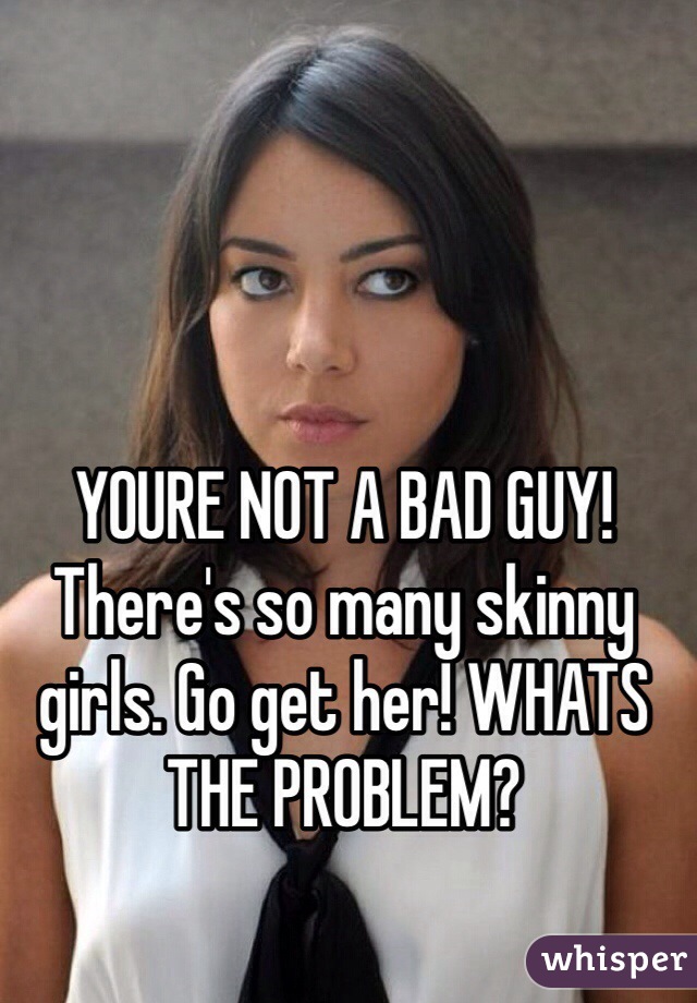 YOURE NOT A BAD GUY!  There's so many skinny girls. Go get her! WHATS THE PROBLEM?