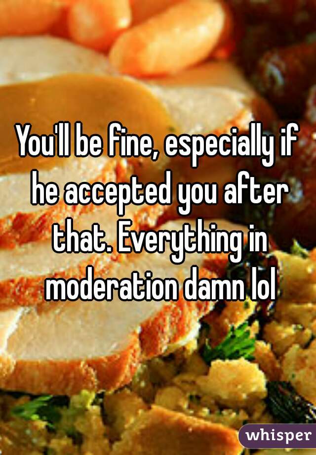 You'll be fine, especially if he accepted you after that. Everything in moderation damn lol
