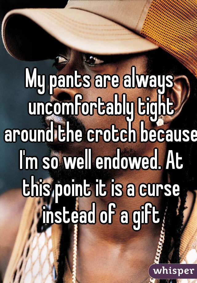 My pants are always uncomfortably tight around the crotch because I'm so well endowed. At this point it is a curse instead of a gift