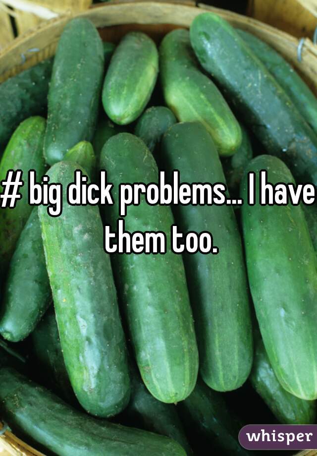 # big dick problems... I have them too.
