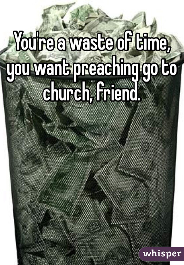 You're a waste of time, you want preaching go to church, friend. 