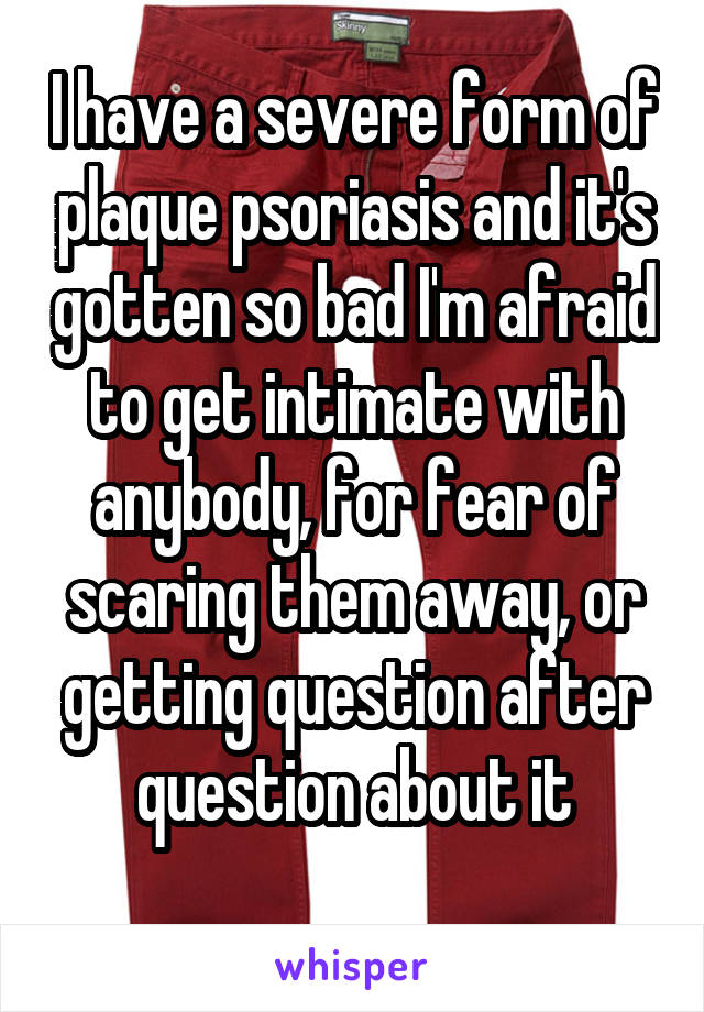 I have a severe form of plaque psoriasis and it's gotten so bad I'm afraid to get intimate with anybody, for fear of scaring them away, or getting question after question about it
